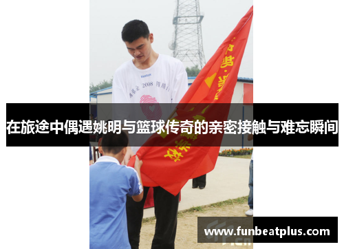 在旅途中偶遇姚明与篮球传奇的亲密接触与难忘瞬间