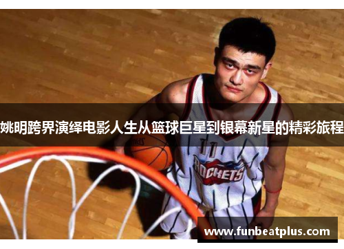 姚明跨界演绎电影人生从篮球巨星到银幕新星的精彩旅程