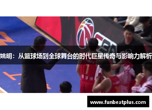 姚明：从篮球场到全球舞台的时代巨星传奇与影响力解析