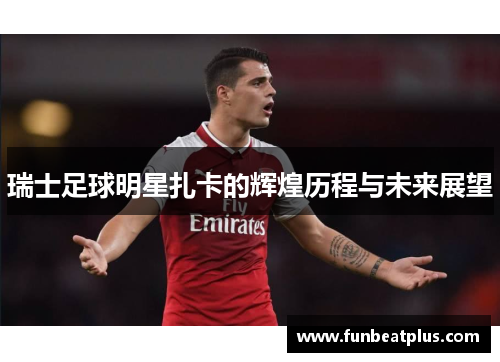 瑞士足球明星扎卡的辉煌历程与未来展望