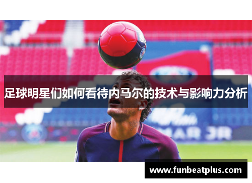 足球明星们如何看待内马尔的技术与影响力分析