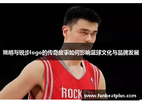 姚明与锐步logo的传奇故事如何影响篮球文化与品牌发展