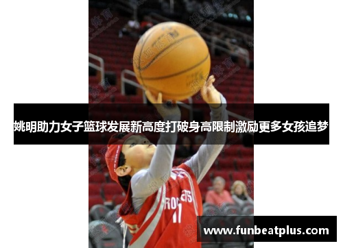 姚明助力女子篮球发展新高度打破身高限制激励更多女孩追梦