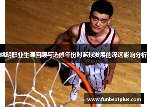 姚明职业生涯回顾与选修年份对篮球发展的深远影响分析