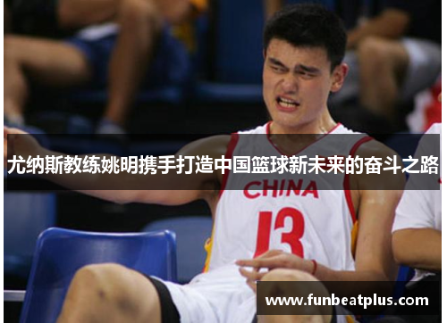 尤纳斯教练姚明携手打造中国篮球新未来的奋斗之路
