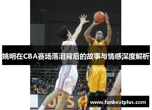 姚明在CBA赛场落泪背后的故事与情感深度解析