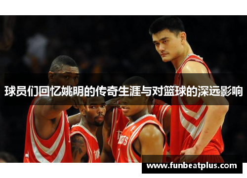 球员们回忆姚明的传奇生涯与对篮球的深远影响